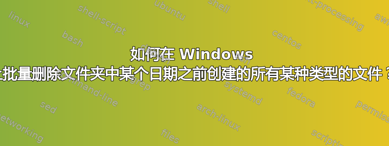 如何在 Windows 上批量删除文件夹中某个日期之前创建的所有某种类型的文件？