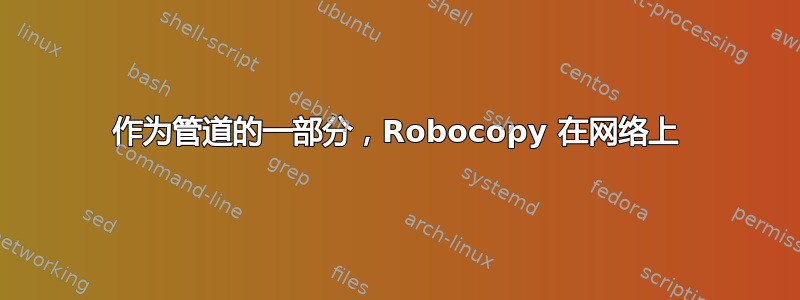 作为管道的一部分，Robocopy 在网络上