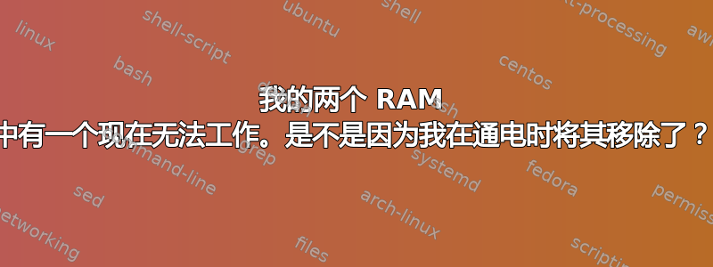 我的两个 RAM 中有一个现在无法工作。是不是因为我在通电时将其移除了？