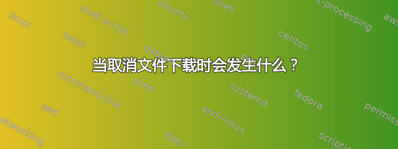 当取消文件下载时会发生什么？