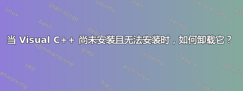 当 Visual C++ 尚未安装且无法安装时，如何卸载它？