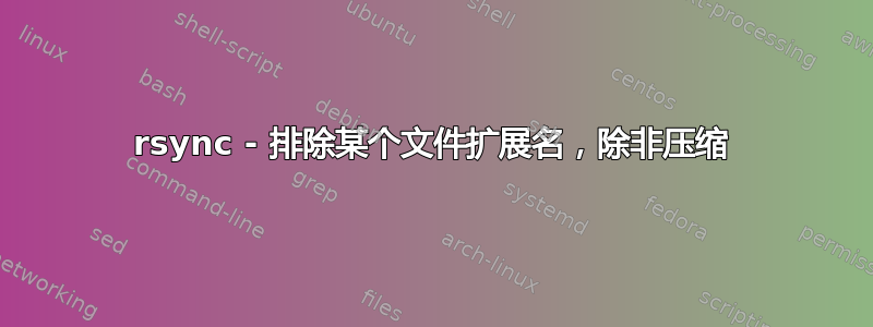 rsync - 排除某个文件扩展名，除非压缩