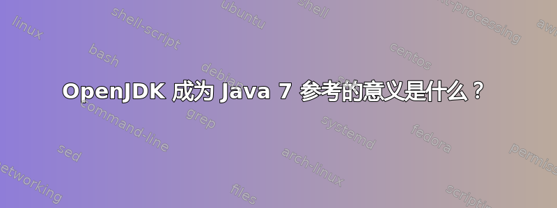 OpenJDK 成为 Java 7 参考的意义是什么？