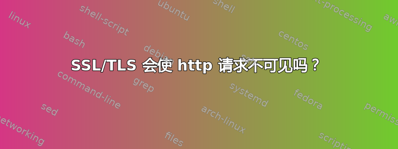 SSL/TLS 会使 http 请求不可见吗？