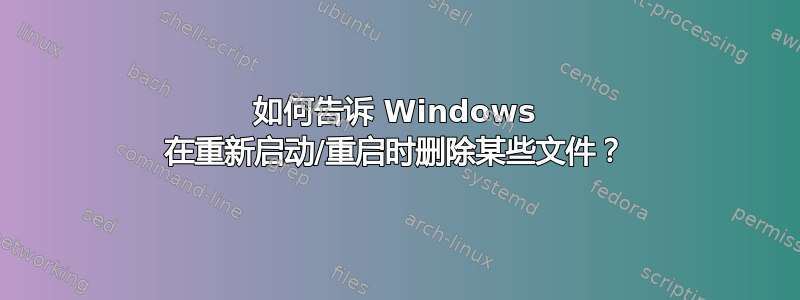 如何告诉 Windows 在重新启动/重启时删除某些文件？