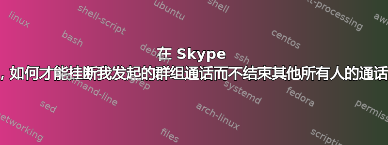 在 Skype 中，如何才能挂断我发起的群组通话而不结束其他所有人的通话？