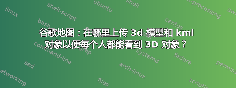 谷歌地图：在哪里上传 3d 模型和 kml 对象以便每个人都能看到 3D 对象？