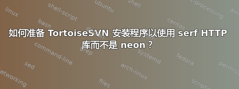 如何准备 TortoiseSVN 安装程序以使用 serf HTTP 库而不是 neon？