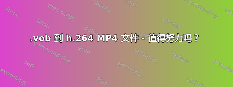 .vob 到 h.264 MP4 文件 - 值得努力吗？