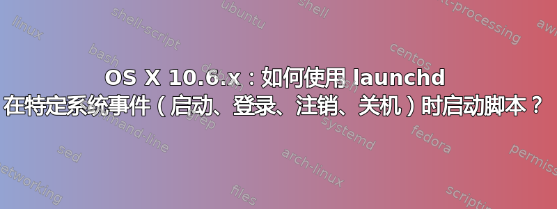 OS X 10.6.x：如何使用 launchd 在特定系统事件（启动、登录、注销、关机）时启动脚本？