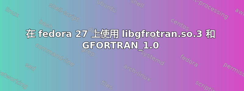 在 fedora 27 上使用 libgfrotran.so.3 和 GFORTRAN_1.0