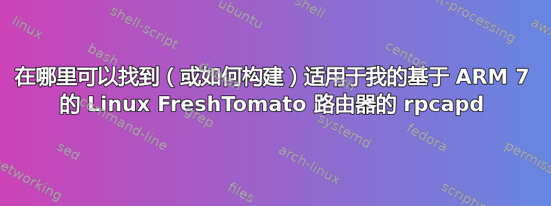 在哪里可以找到（或如何构建）适用于我的基于 ARM 7 的 Linux FreshTomato 路由器的 rpcapd