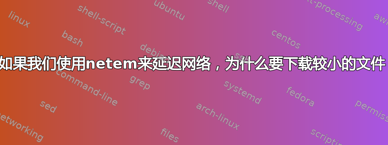 如果我们使用netem来延迟网络，为什么要下载较小的文件