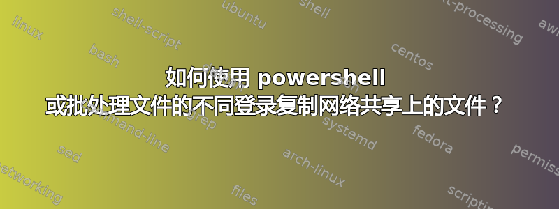 如何使用 powershell 或批处理文件的不同登录复制网络共享上的文件？