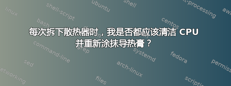 每次拆下散热器时，我是否都应该清洁 CPU 并重新涂抹导热膏？