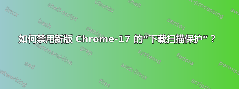 如何禁用新版 Chrome-17 的“下载扫描保护”？