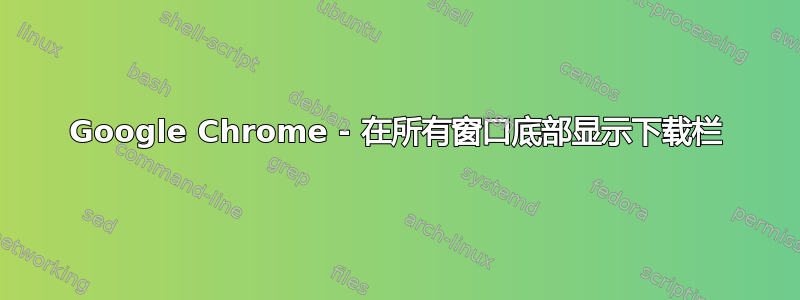 Google Chrome - 在所有窗口底部显示下载栏