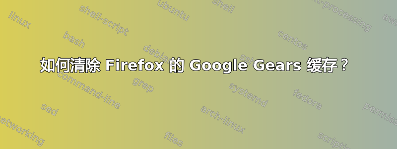 如何清除 Firefox 的 Google Gears 缓存？