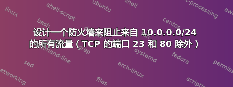 设计一个防火墙来阻止来自 10.0.0.0/24 的所有流量（TCP 的端口 23 和 80 除外）