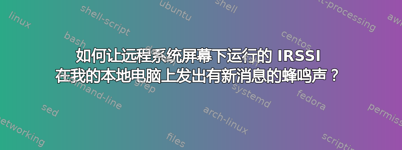 如何让远程系统屏幕下运行的 IRSSI 在我的本地电脑上发出有新消息的蜂鸣声？