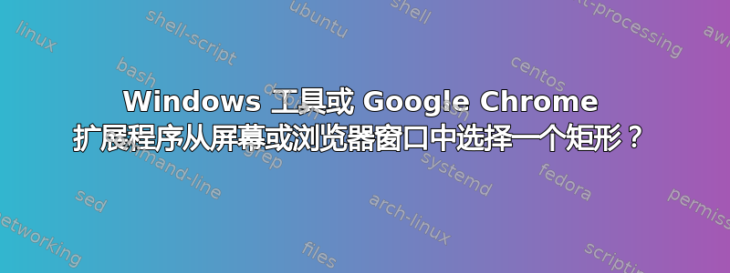 Windows 工具或 Google Chrome 扩展程序从屏幕或浏览器窗口中选择一个矩形？