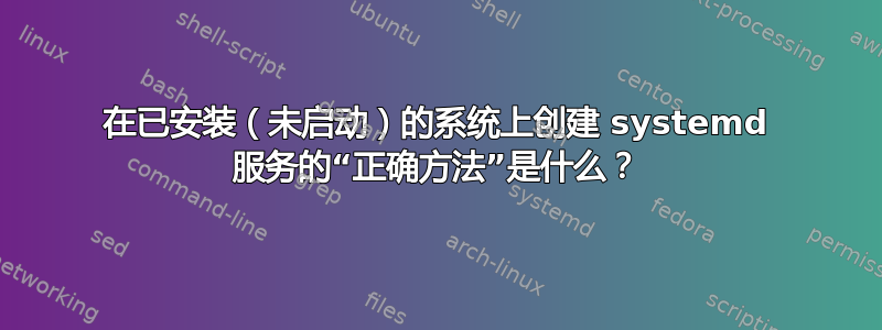 在已安装（未启动）的系统上创建 systemd 服务的“正确方法”是什么？