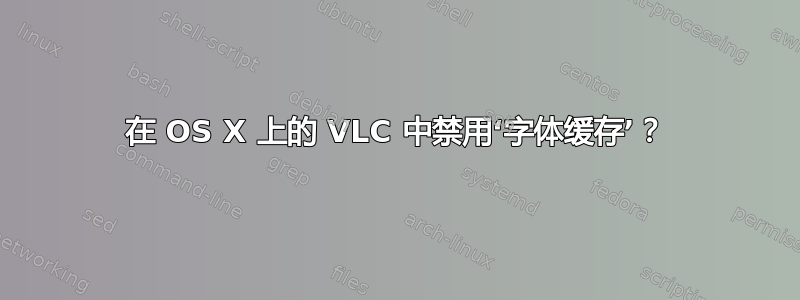 在 OS X 上的 VLC 中禁用‘字体缓存’？