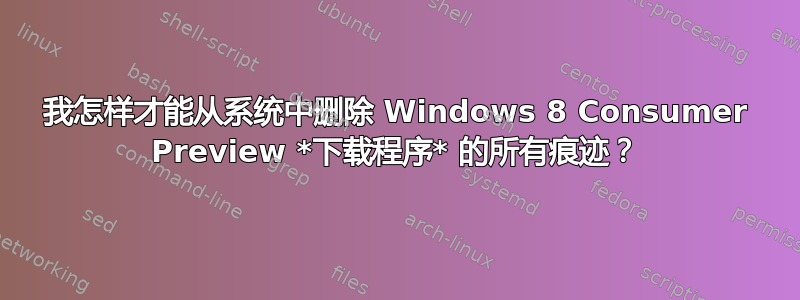 我怎样才能从系统中删除 Windows 8 Consumer Preview *下载程序* 的所有痕迹？