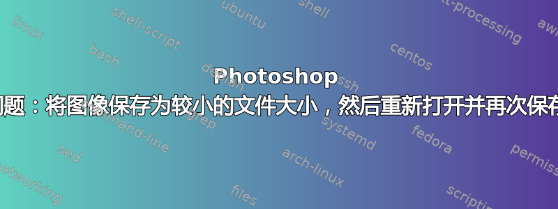 Photoshop 问题：将图像保存为较小的文件大小，然后重新打开并再次保存