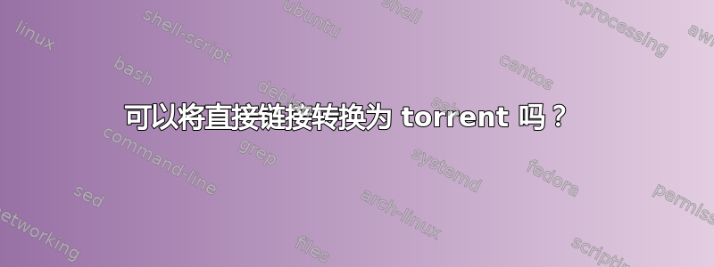 可以将直接链接转换为 torrent 吗？ 