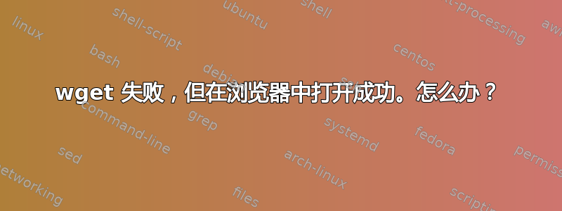 wget 失败，但在浏览器中打开成功。怎么办？