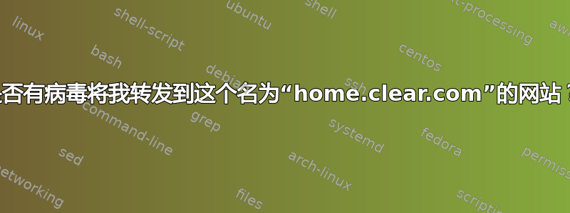 是否有病毒将我转发到这个名为“home.clear.com”的网站？