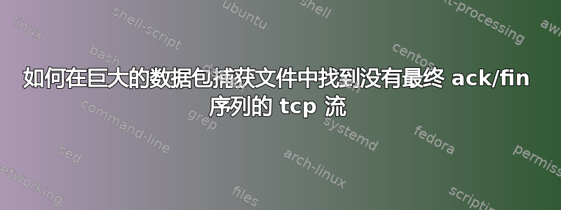 如何在巨大的数据包捕获文件中找到没有最终 ack/fin 序列的 tcp 流