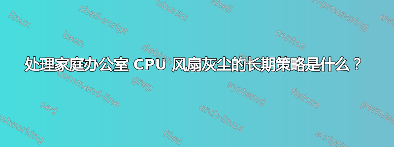 处理家庭办公室 CPU 风扇灰尘的长期策略是什么？