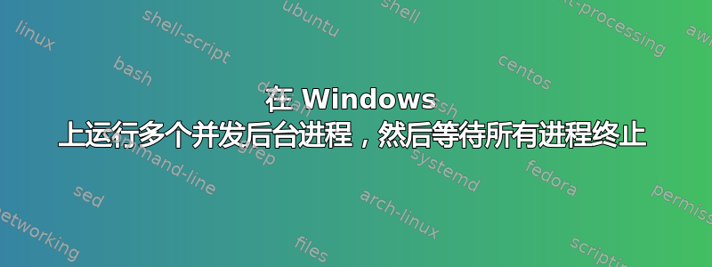 在 Windows 上运行多个并发后台进程，然后等待所有进程终止