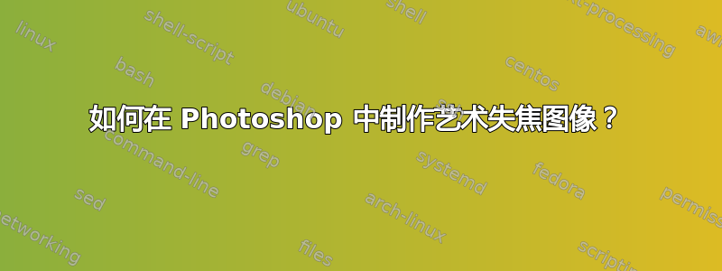 如何在 Photoshop 中制作艺术失焦图像？