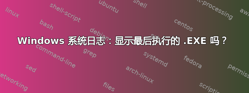 Windows 系统日志：显示最后执行的 .EXE 吗？