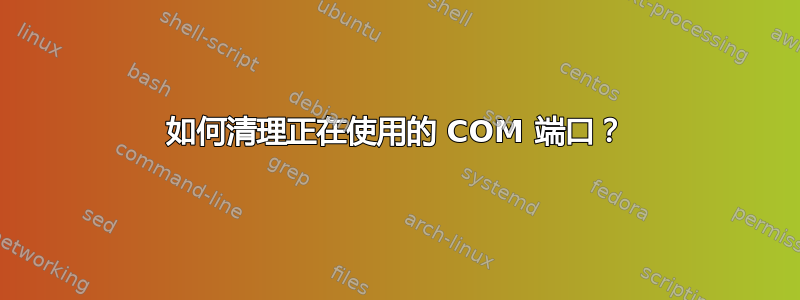 如何清理正在使用的 COM 端口？