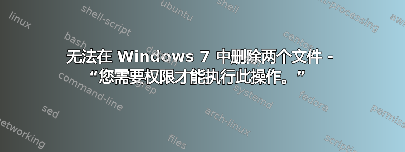 无法在 Windows 7 中删除两个文件 - “您需要权限才能执行此操作。” 