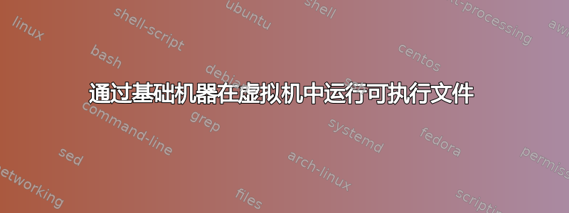 通过基础机器在虚拟机中运行可执行文件