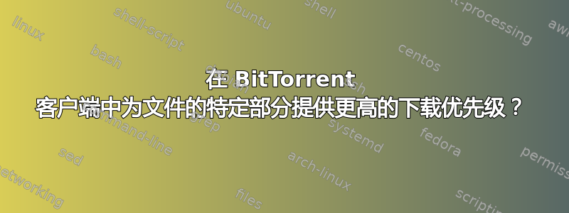 在 BitTorrent 客户端中为文件的特定部分提供更高的下载优先级？