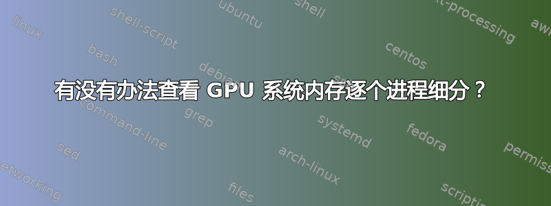 有没有办法查看 GPU 系统内存逐个进程细分？