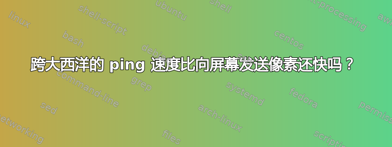 跨大西洋的 ping 速度比向屏幕发送像素还快吗？