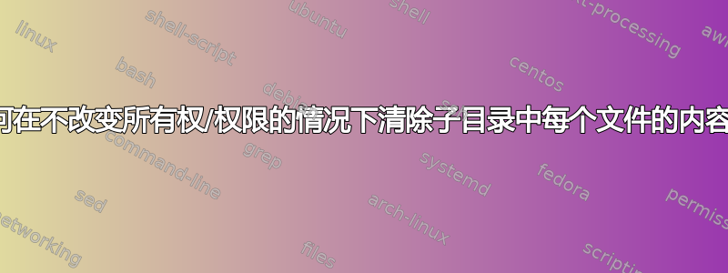 如何在不改变所有权/权限的情况下清除子目录中每个文件的内容？