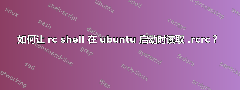 如何让 rc shell 在 ubuntu 启动时读取 .rcrc？