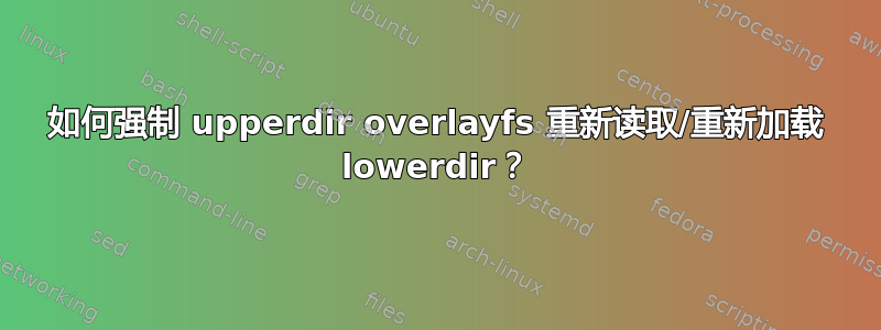 如何强制 upperdir overlayfs 重新读取/重新加载 lowerdir？