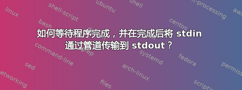 如何等待程序完成，并在完成后将 stdin 通过管道传输到 stdout？