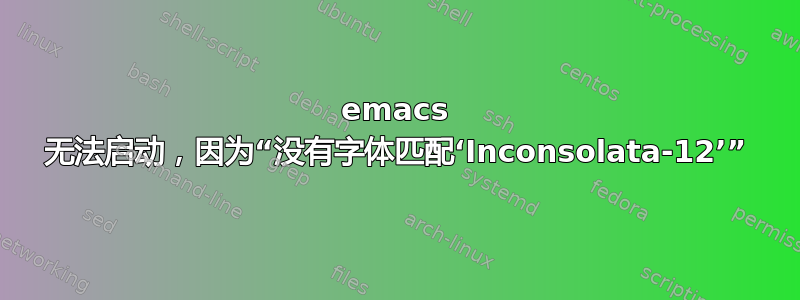 emacs 无法启动，因为“没有字体匹配‘Inconsolata-12’”