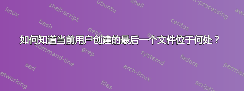 如何知道当前用户创建的最后一个文件位于何处？