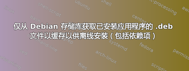 仅从 Debian 存储库获取已安装应用程序的 .deb 文件以缓存以供离线安装（包括依赖项）